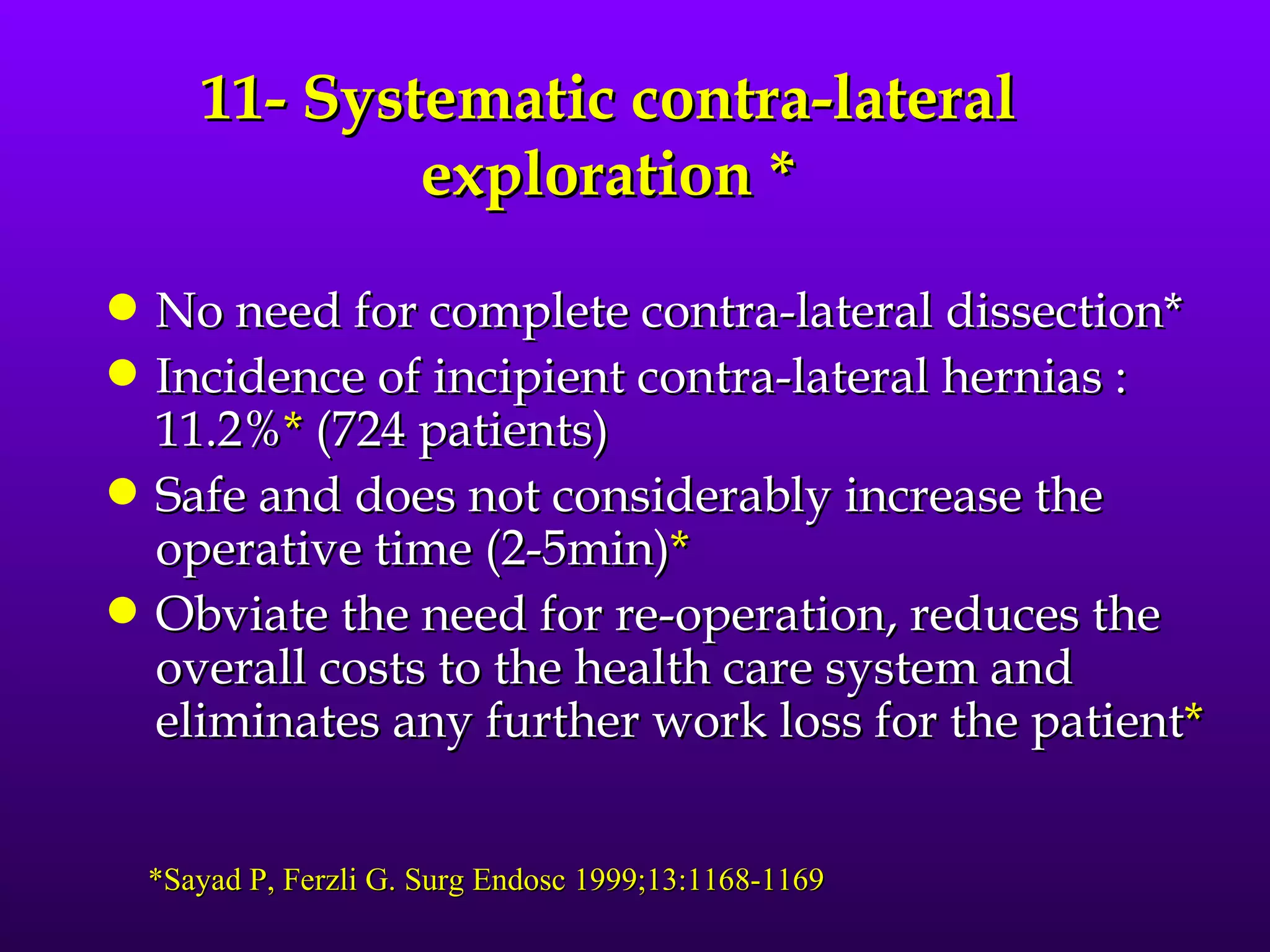 11- Systematic contra-lateral
               exploration *
q   No need for complete contra-lateral dissection*
q   Incidence of incipient contra-lateral hernias :
    11.2%* (724 patients)
q   Safe and does not considerably increase the
    operative time (2-5min)*
q   Obviate the need for re-operation, reduces the
    overall costs to the health care system and
    eliminates any further work loss for the patient*


    *Sayad P, Ferzli G. Surg Endosc 1999;13:1168-1169
 