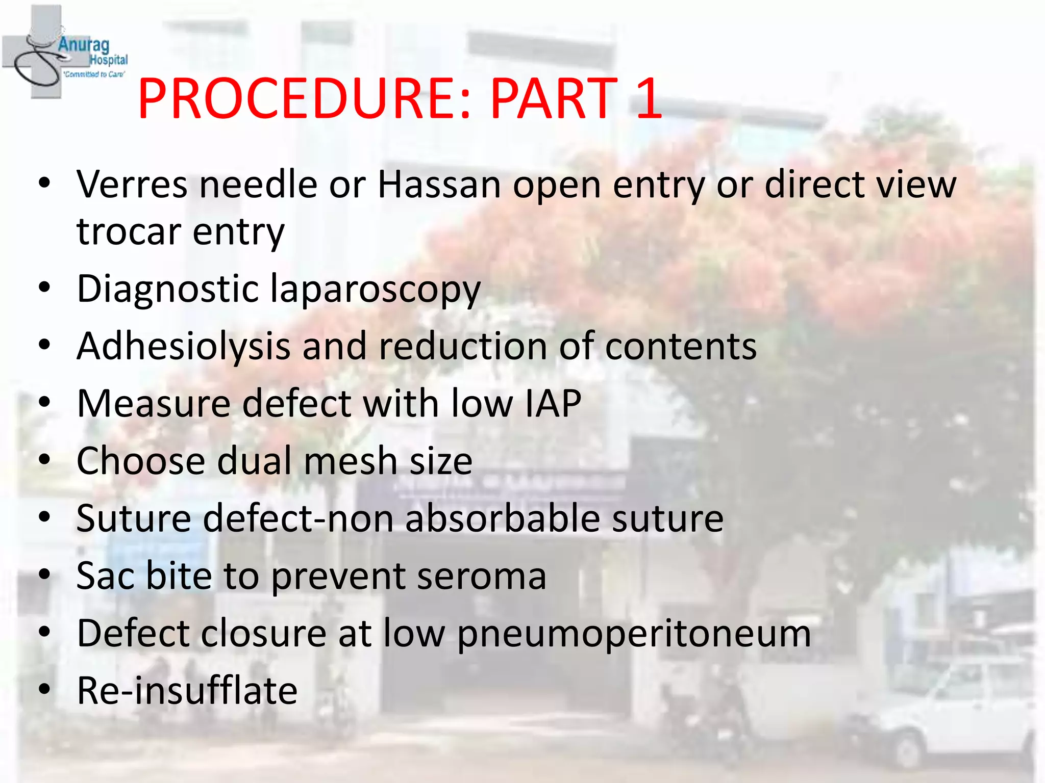 PROCEDURE: PART 1
• Verres needle or Hassan open entry or direct view
trocar entry
• Diagnostic laparoscopy
• Adhesiolysis and reduction of contents
• Measure defect with low IAP
• Choose dual mesh size
• Suture defect-non absorbable suture
• Sac bite to prevent seroma
• Defect closure at low pneumoperitoneum
• Re-insufflate
 