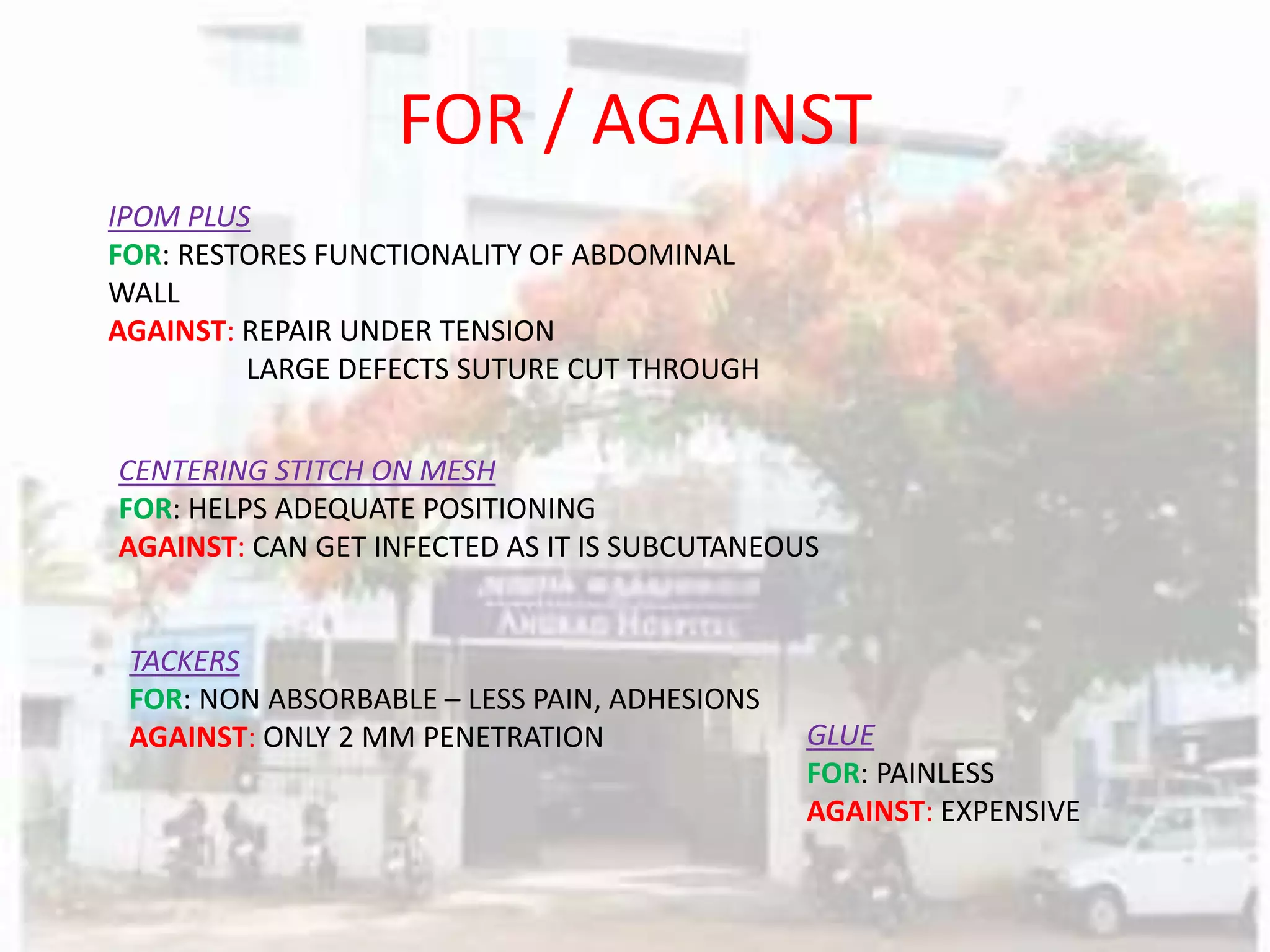 FOR / AGAINST
IPOM PLUS
FOR: RESTORES FUNCTIONALITY OF ABDOMINAL
WALL
AGAINST: REPAIR UNDER TENSION
LARGE DEFECTS SUTURE CUT THROUGH
CENTERING STITCH ON MESH
FOR: HELPS ADEQUATE POSITIONING
AGAINST: CAN GET INFECTED AS IT IS SUBCUTANEOUS
TACKERS
FOR: NON ABSORBABLE – LESS PAIN, ADHESIONS
AGAINST: ONLY 2 MM PENETRATION GLUE
FOR: PAINLESS
AGAINST: EXPENSIVE
 