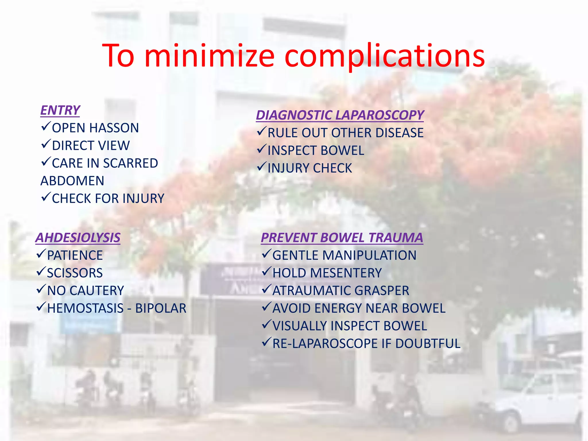 To minimize complications
ENTRY
OPEN HASSON
DIRECT VIEW
CARE IN SCARRED
ABDOMEN
CHECK FOR INJURY
DIAGNOSTIC LAPAROSCOPY
RULE OUT OTHER DISEASE
INSPECT BOWEL
INJURY CHECK
AHDESIOLYSIS
PATIENCE
SCISSORS
NO CAUTERY
HEMOSTASIS - BIPOLAR
PREVENT BOWEL TRAUMA
GENTLE MANIPULATION
HOLD MESENTERY
ATRAUMATIC GRASPER
AVOID ENERGY NEAR BOWEL
VISUALLY INSPECT BOWEL
RE-LAPAROSCOPE IF DOUBTFUL
 
