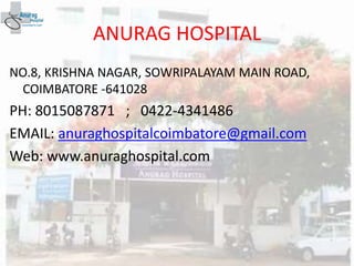 ANURAG HOSPITAL
NO.8, KRISHNA NAGAR, SOWRIPALAYAM MAIN ROAD,
COIMBATORE -641028
PH: 8015087871 ; 0422-4341486
EMAIL: anuraghospitalcoimbatore@gmail.com
Web: www.anuraghospital.com
 
