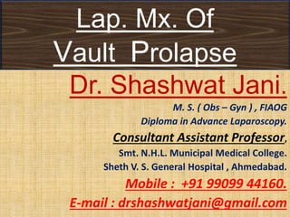 Lap. Mx. Of
Vault Prolapse
Dr. Shashwat Jani.
M. S. ( Obs – Gyn ) , FIAOG
Diploma in Advance Laparoscopy.
Consultant Assistant Professor,
Smt. N.H.L. Municipal Medical College.
Sheth V. S. General Hospital , Ahmedabad.
Mobile : +91 99099 44160.
E-mail : drshashwatjani@gmail.com
 