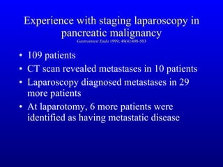 Experience with staging laparoscopy in pancreatic malignancy Gastrointest Endo  1999; 49(4):498-503 109 patients  CT scan revealed metastases in 10 patients Laparoscopy diagnosed metastases in 29 more patients At laparotomy, 6 more patients were identified as having metastatic disease 