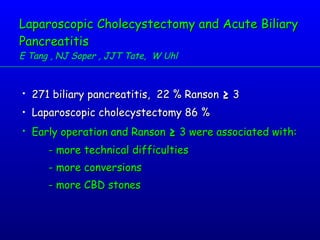 Laparoscopic Cholecystectomy and Acute Biliary Pancreatitis E Tang , NJ Soper , JJT Tate,  W Uhl 271 biliary pancreatitis,  22 % Ranson  ≥  3 Laparoscopic cholecystectomy 86 % Early operation and Ranson  ≥  3 were associated with: - more technical difficulties - more conversions - more CBD stones 