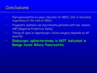 Conclusions Past pancreatitis is a poor indicator of CBDS.  IOC is indicated regardless of the risk of CBDS. Prognostic systems can discriminate patients with non  severe ABP (Negative Predictive Value). Timing of open or laparoscopic   biliary surgery depends on AP severity. Endoscopic sphincterotomy is NOT indicated in Benign Acute Biliary Pancreatitis   