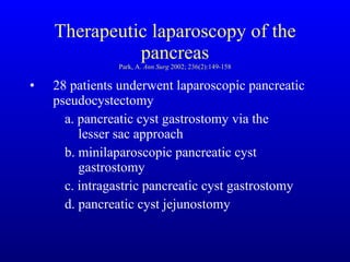 Therapeutic laparoscopy of the pancreas Park, A.  Ann Surg  2002; 236(2):149-158 28 patients underwent laparoscopic pancreatic pseudocystectomy a. pancreatic cyst gastrostomy via the      lesser sac approach b. minilaparoscopic pancreatic cyst      gastrostomy c. intragastric pancreatic cyst gastrostomy d. pancreatic cyst jejunostomy 