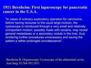 “ In cases of ordinary exploratory operation for carcinoma, before having recourse to the usual large incision, the cystoscope is introduced through a very small and relatively unimportant incision, possibly made with cocaine, may reveal general metastases or a secondary nodule in the liver, thus rendering further procedures unnecessary and saving the patient a rather prolonged convalescence”.  1911 Bernheim: First laparoscopy for pancreatic cancer in the U.S.A. Bernheim B. Organoscopy: Cystoscopy of the abdominal cavity. Ann Surg 53:764-767,1911 