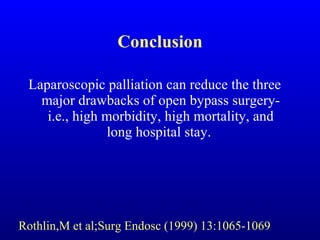 Conclusion Laparoscopic palliation can reduce the three major drawbacks of open bypass surgery-i.e., high morbidity, high mortality, and long hospital stay.  Rothlin,M et al;Surg Endosc (1999) 13:1065-1069 