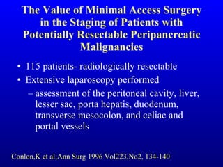The Value of Minimal Access Surgery in the Staging of Patients with Potentially Resectable Peripancreatic Malignancies 115 patients- radiologically resectable Extensive laparoscopy performed assessment of the peritoneal cavity, liver, lesser sac, porta hepatis, duodenum, transverse mesocolon, and celiac and portal vessels Conlon,K et al;Ann Surg 1996 Vol223,No2, 134-140 