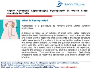 Highly Advanced Laparoscopic Pyeloplasty at World Class
Hospitals in India
SafeMedTrip.com
Email your medical reports for a Free No Obligation Opinion by Top Doctors in India.
Email : help@safemedtrip.com, hospitalindia@yahoo.com
Visit us at www.SafeMedTrip.com International Helpline Phone : 0091-9899993637
What is Pyeloplasty?
Pyeloplasty is a procedure to remove pelvic ureter junction
obstruction.
A kidney is made up of millions of small units called nephrons
where the blood from the body is filtered and urine is formed. This
urine from all the nephrons then drains into a triangular structure
called renal pelvis from where it is carried to the bladder through
thin tubes called ureters. At times the junction between the renal
pelvis and the ureter gets narrowed or kinked and urine flow is
obstructed. As a result there is a buildup of urine in the nephrons,
causing the dilation of renal pelvis, and the condition is known as
hydronephrosis. This condition can be congenital. Pyeloplasty
procedure helps to repair this obstruction and ensure smooth flow
of urine.
 