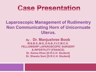 Laparoscopic Management of Rudimentry
Non Communicating Horn of Unicornuate
Uterus.
By - Dr. Manjushree Boob
M.B.B.S.,M.D.,D.N.B.,F.I.C.M.C.H.
FELLOWSHIP LAPAROSCOPIC SURGERY
& INFERTILITY [FRANCE]
Dr. Saima Khan [D.R.C.H. Student]
Dr. Shweta Soni [D.R.C.H. Student]
 
