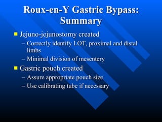 Roux-en-Y Gastric Bypass: Summary Jejuno-jejunostomy created  Correctly identify LOT, proximal and distal limbs Minimal division of mesentery Gastric pouch created Assure appropriate pouch size Use calibrating tube if necessary 