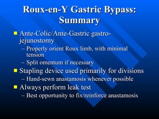 Roux-en-Y Gastric Bypass: Summary Ante-Colic/Ante-Gastric gastro-jejunostomy Properly orient Roux limb, with minimal tension Split omentum if necessary Stapling device used primarily for divisions Hand-sewn anastamosis whenever possible Always perform leak test Best opportunity to fix/reinforce anastamosis 