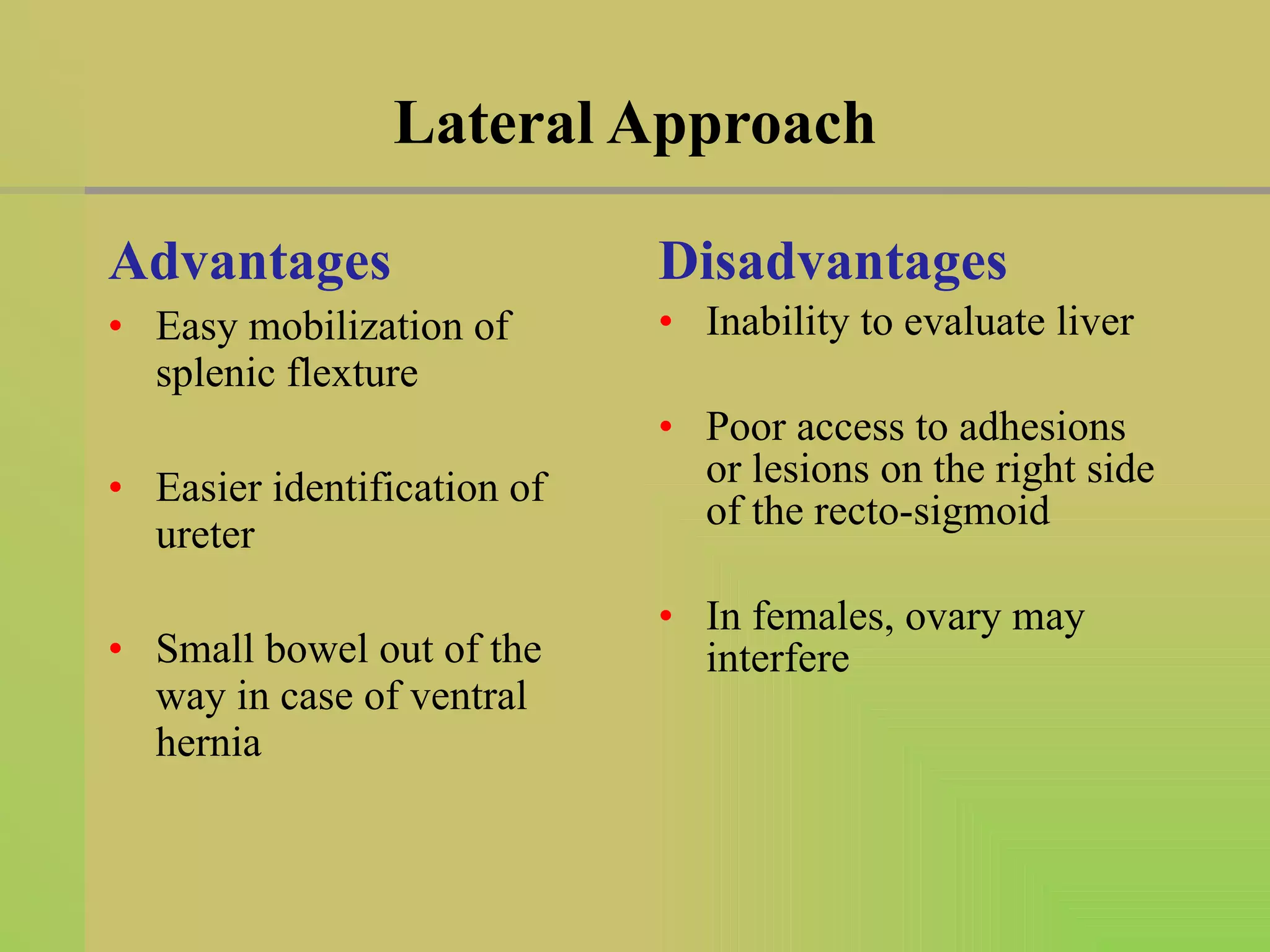 Lateral Approach Advantages Easy mobilization of splenic flexture Easier identification of ureter Small bowel out of the way in case of ventral hernia  Disadvantages Inability to evaluate liver Poor access to adhesions or lesions on the right side of the recto-sigmoid In females, ovary may interfere  