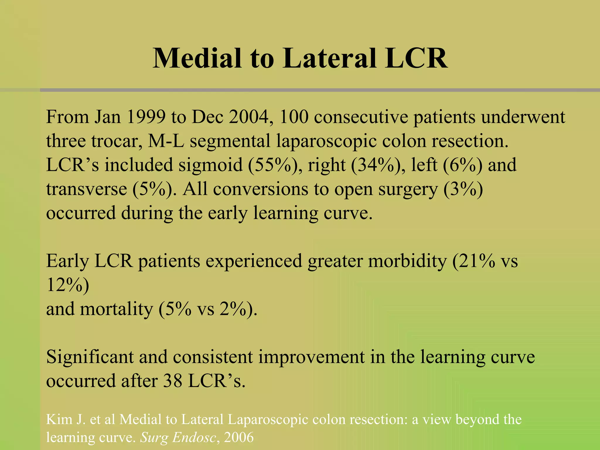 Medial to Lateral LCR From Jan 1999 to Dec 2004, 100 consecutive patients underwent three trocar, M-L segmental laparoscopic colon resection. LCR’s included sigmoid (55%), right (34%), left (6%) and transverse (5%). All conversions to open surgery (3%)  occurred during the early learning curve. Early LCR patients experienced greater morbidity (21% vs 12%) and mortality (5% vs 2%). Significant and consistent improvement in the learning curve occurred after 38 LCR’s. Kim J. et al Medial to Lateral Laparoscopic colon resection: a view beyond the learning curve.  Surg Endosc , 2006 