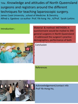 Introduction ;
Title : Knowledge and attitudes of North Queensland
surgeons and registrars around the different
techniques for teaching laparoscopic surgery.
James Cook University , school of Medicine & Densitry.
Alfred o. Egedovo co-author Prof. Yik-hong Ho , A/Prof. Sarah Larkins
Objectives.
To determine the
educational value of
Laparoscopic surgical
skills
Material & method: METHODS: A
questionnaire would be mailed to 390
general surgeons in North Queensland
. It addressed the surgeon's practice
demographics, performance of both
basic and advanced laparoscopic
procedures, the factors influencing
their Laparoscopic Trainings and the
means of obtaining Laparoscopic
training.
Conclusion
References
Acknowledgement/contact info
Prof Yik-Hong Ho,
 