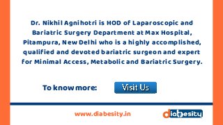 Dr. Nikhil Agnihotri is HOD of Laparoscopic and
Bariatric Surgery Department at Max Hospital,
Pitampura, New Delhi who is a highly accomplished,
qualified and devoted bariatric surgeon and expert
for Minimal Access, Metabolic and Bariatric Surgery.
www.diabesity.in
To know more:
 