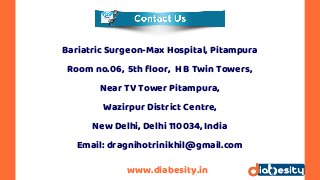 www.diabesity.in
Bariatric Surgeon-Max Hospital, Pitampura
Room no.06,  5th floor,  H B Twin Towers,
Near TV Tower Pitampura,
Wazirpur District Centre,
New Delhi, Delhi 110034, India
Email: dragnihotrinikhil@gmail.com
 