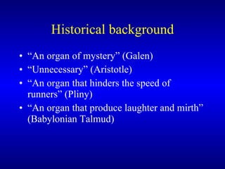 Historical background “An organ of mystery” (Galen) “Unnecessary” (Aristotle) “An organ that hinders the speed of runners” (Pliny) “An organ that produce laughter and mirth” (Babylonian Talmud) 