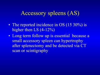 Accessory spleens (AS) The reported incidence in OS (15 30%) is higher then LS (4-12%)  Long term follow up is essential  because a small accessory spleen can hypertrophy after splenectomy and be detected via CT scan or scintigraphy 