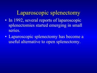 Laparoscopic splenectomy In 1992, several reports of laparoscopic splenectomies started emerging in small series.  Laparoscopic splenectomy has become a useful alternative to open splenectomy.  