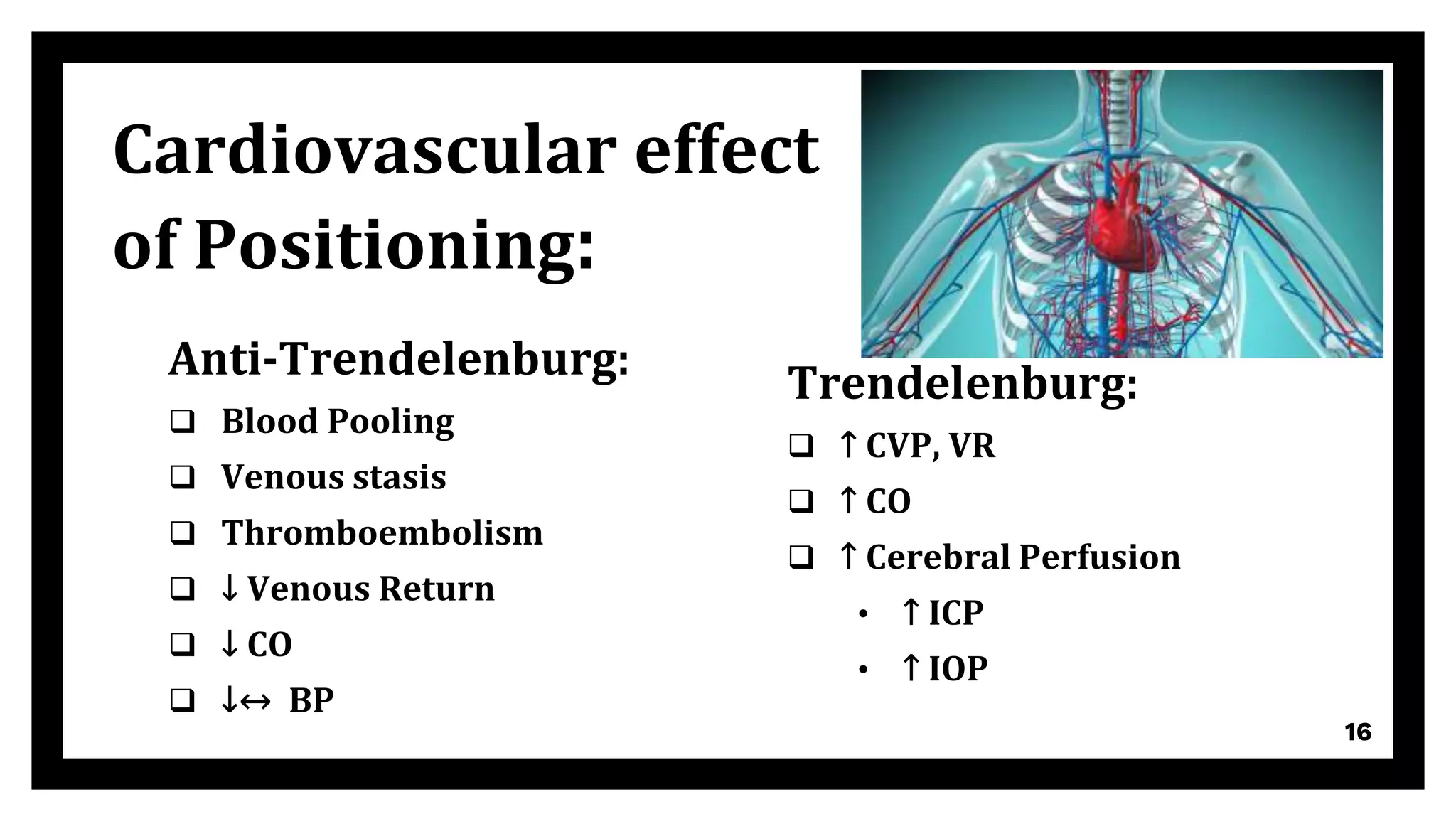 Anti-Trendelenburg:
 Blood Pooling
 Venous stasis
 Thromboembolism
 ↓ Venous Return
 ↓ CO
 ↓↔ BP
Trendelenburg:
 ↑ CVP, VR
 ↑ CO
 ↑ Cerebral Perfusion
• ↑ ICP
• ↑ IOP
16
Cardiovascular effect
of Positioning:
 