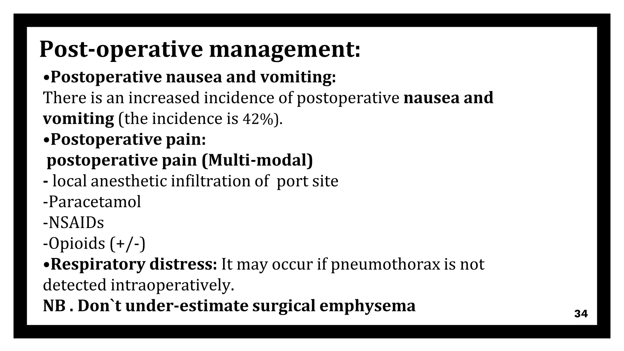 34
Post-operative management:
•Postoperative nausea and vomiting:
There is an increased incidence of postoperative nausea and
vomiting (the incidence is 42%).
•Postoperative pain:
postoperative pain (Multi-modal)
- local anesthetic infiltration of port site
-Paracetamol
-NSAIDs
-Opioids (+/-)
•Respiratory distress: It may occur if pneumothorax is not
detected intraoperatively.
NB . Don`t under-estimate surgical emphysema
 