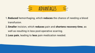 Reduced hemorrhaging, which reduces the chance of needing a blood
transfusion.
Smaller incision, which reduces pain and shortens recovery time, as
well as resulting in less post-operative scarring.
Less pain, leading to less pain medication needed.
1.
2.
3.
ADVANTAGES
 