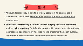 Although laparoscopy in adults is widely accepted, its advantages in
children are questioned. Benefits of laparoscopy appear to recede with
younger age.
Efficacy of laparoscopy is inferior to open surgery in certain conditions
such as pyloromyotomy for infantile hypertrophic pyloric stenosis. Although
laparoscopic appendectomy has less wound problems than open surgery,
the former is associated with more intra-abdominal abscesses.
NOTE!
 
