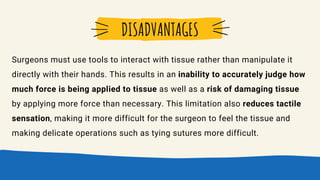 Surgeons must use tools to interact with tissue rather than manipulate it
directly with their hands. This results in an inability to accurately judge how
much force is being applied to tissue as well as a risk of damaging tissue
by applying more force than necessary. This limitation also reduces tactile
sensation, making it more difficult for the surgeon to feel the tissue and
making delicate operations such as tying sutures more difficult.
DISADVANTAGES
 