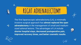 RIGHT ADRENALECTOMY
The first laparoscopic adrenalectomy (LA), a minimally
invasive surgical approach has almost replaced the open
adrenalectomy in the management of small and medium-
sized adrenal lesions. The advantages of LA include
shorter hospital stays, decreased postoperative pain,
improved recovery times, and better cosmetic results.
Saleh
 
