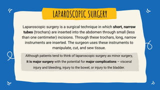 LAPAROSCOPIC SURGERY
Laparoscopic surgery is a surgical technique in which short, narrow
tubes (trochars) are inserted into the abdomen through small (less
than one centimeter) incisions. Through these trochars, long, narrow
instruments are inserted. The surgeon uses these instruments to
manipulate, cut, and sew tissue.
Although patients tend to think of laparoscopic surgery as minor surgery,
it is major surgery with the potential for major complications – visceral
injury and bleeding, injury to the bowel, or injury to the bladder.
 