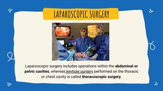 Laparoscopic surgery includes operations within the abdominal or
pelvic cavities, whereas keyhole surgery performed on the thoracic
or chest cavity is called thoracoscopic surgery.
LAPAROSCOPIC SURGERY
 