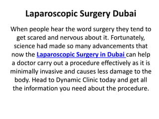 Laparoscopic Surgery Dubai
When people hear the word surgery they tend to
get scared and nervous about it. Fortunately,
science had made so many advancements that
now the Laparoscopic Surgery in Dubai can help
a doctor carry out a procedure effectively as it is
minimally invasive and causes less damage to the
body. Head to Dynamic Clinic today and get all
the information you need about the procedure.
 