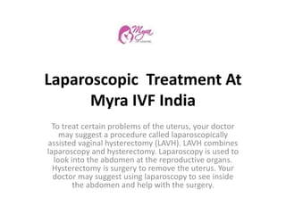 Laparoscopic Treatment At
Myra IVF India
To treat certain problems of the uterus, your doctor
may suggest a procedure called laparoscopically
assisted vaginal hysterectomy (LAVH). LAVH combines
laparoscopy and hysterectomy. Laparoscopy is used to
look into the abdomen at the reproductive organs.
Hysterectomy is surgery to remove the uterus. Your
doctor may suggest using laparoscopy to see inside
the abdomen and help with the surgery.
 