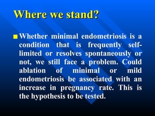 Where we stand? Whether minimal endometriosis is a condition that is frequently self-limited or resolves spontaneously or not, we still face a problem. Could ablation of minimal or mild endometriosis be associated with an increase in pregnancy rate. This is the hypothesis to be tested. 