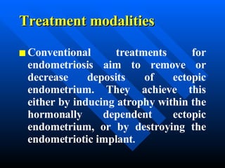 Treatment modalities Conventional treatments for endometriosis aim to remove or decrease deposits of ectopic endometrium. They achieve this either by inducing atrophy within the hormonally dependent ectopic endometrium, or by destroying the endometriotic implant .   