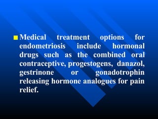 Medical treatment options for endometriosis include hormonal drugs such as the combined oral contraceptive, progestogens,  danazol, gestrinone or gonadotrophin releasing hormone analogues for pain relief. 
