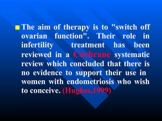 The aim of therapy is to "switch off ovarian function". Their role in infertility  treatment has been reviewed in a  Cochrane  systematic review which concluded that there is no evidence to support their use in  women with endometriosis who wish to conceive.   (Hughes,1999) 