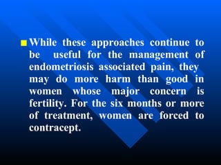 While these approaches continue to be  useful for the management of endometriosis associated pain, they  may do more harm than good in women whose major concern is fertility. For the six months or more of treatment, women are forced to contracept. 