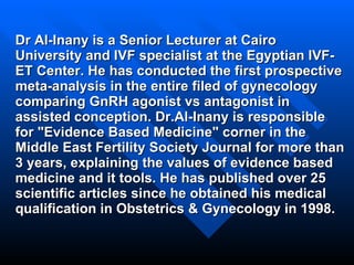 Dr Al-Inany is a Senior Lecturer at Cairo University and IVF specialist at the Egyptian IVF-ET Center. He has conducted the first prospective meta-analysis in the entire filed of gynecology comparing GnRH agonist vs antagonist in assisted conception. Dr.Al-Inany is responsible for "Evidence Based Medicine" corner in the Middle East Fertility Society Journal for more than 3 years, explaining the values of evidence based medicine and it tools. He has published over 25 scientific articles since he obtained his medical qualification in Obstetrics & Gynecology in 1998. 