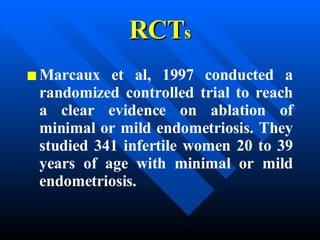 RCT s Marcaux et al, 1997 conducted a randomized controlled trial to reach a clear evidence on ablation of minimal or mild endometriosis. They studied 341 infertile women 20 to 39 years of age with minimal or mild endometriosis.   