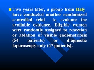 Two years later, a group from  Italy   have conducted another randomized controlled trial  to evaluate the available evidence. Eligible women were randomly assigned to resection or ablation of visible endometriosis (54 patients) or diagnostic laparoscopy only (47 patients).   