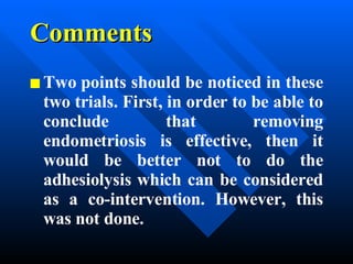 Comments Two points should be noticed in these two trials. First, in order to be able to conclude that removing endometriosis is effective, then it would be better not to do the adhesiolysis which can be considered as a co-intervention. However, this was not done.  