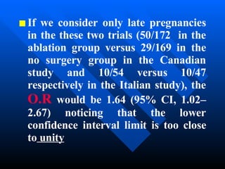 If we consider only late pregnancies in the these two trials (50/172  in the ablation group versus 29/169 in the no surgery group in the Canadian study and 10/54 versus 10/47 respectively in the Italian study), the  O.R  would be 1.64 (95% CI, 1.02–2.67) noticing that the lower confidence interval limit is too close to  unity 