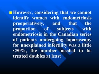 However, considering that we cannot identify women with endometriosis preoperatively, and that the proportion of subjects with endometriosis in the Canadian series of patients undergoing laparoscopy for unexplained infertility was a little <50%, the number needed to be treated doubles at least  