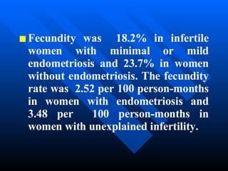 Fecundity was  18.2% in infertile   women with minimal or mild endometriosis and 23.7% in women without endometriosis. The fecundity rate was  2.52 per 100 person-months in women with endometriosis and 3.48 per  100 person-months in women with unexplained infertility.   