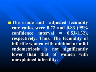 The crude and  adjusted fecundity rate ratios were 0.72 and 0.83 (95% confidence interval = 0.53-1.32), respectively. Thus, The fecundity of infertile women with minimal or mild endometriosis is not significantly lower than that of women with unexplained infertility. 