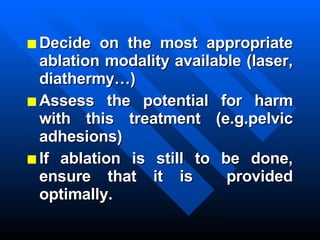 Decide on the most appropriate ablation modality available (laser, diathermy…) Assess the potential for harm with this treatment (e.g.pelvic adhesions) If ablation is still to be done, ensure that it is  provided optimally. 
