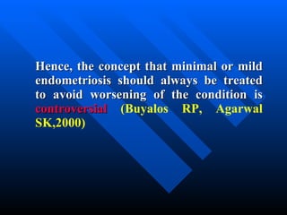 Hence, the concept that minimal or mild endometriosis should always be treated to avoid worsening of the condition is  controversial  ( Buyalos RP, Agarwal SK,2000) 